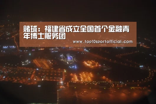 赌球:福建省成立全国首个金融青年博士服务团(图3) 足球下注